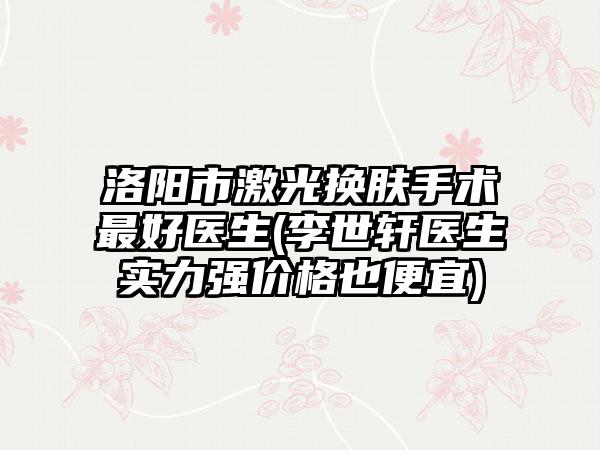 洛阳市激光换肤手术最好医生(李世轩医生实力强价格也便宜)