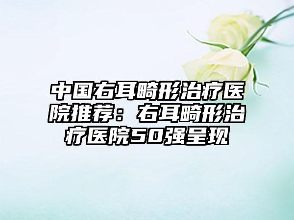 中国右耳畸形治疗医院推荐：右耳畸形治疗医院50强呈现
