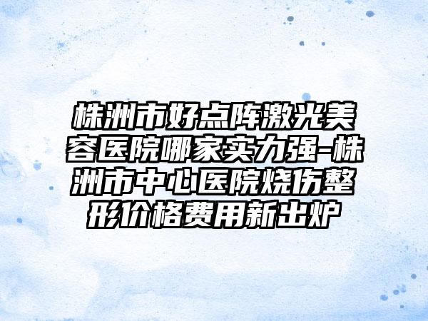 株洲市好点阵激光美容医院哪家实力强-株洲市中心医院烧伤整形价格费用新出炉