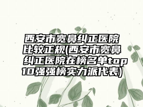 西安市宽鼻纠正医院比较正规(西安市宽鼻纠正医院在榜名单top10强强榜实力派代表)