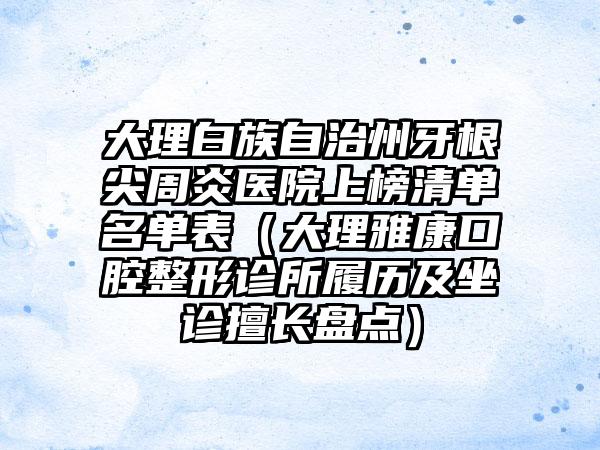 大理白族自治州牙根尖周炎医院上榜清单名单表（大理雅康口腔整形诊所履历及坐诊擅长盘点）