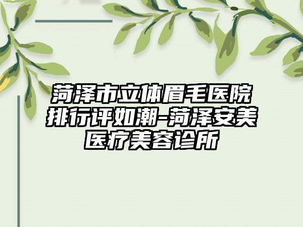 菏泽市立体眉毛医院排行评如潮-菏泽安美医疗美容诊所