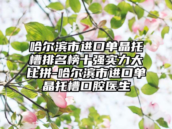 哈尔滨市进口单晶托槽排名榜十强实力大比拼-哈尔滨市进口单晶托槽口腔医生