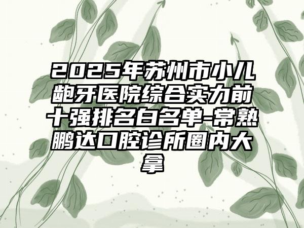 2025年苏州市小儿龅牙医院综合实力前十强排名白名单-常熟鹏达口腔诊所圈内大拿