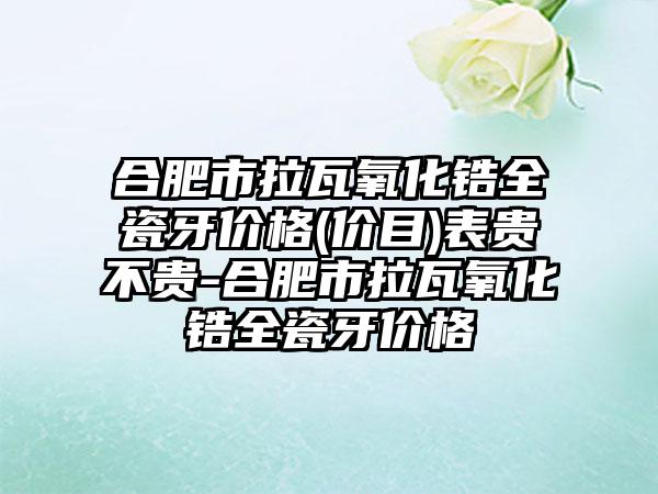 合肥市拉瓦氧化锆全瓷牙价格(价目)表贵不贵-合肥市拉瓦氧化锆全瓷牙价格
