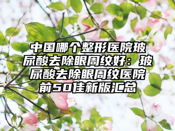 中国哪个整形医院玻尿酸去除眼周纹好：玻尿酸去除眼周纹医院前50佳新版汇总