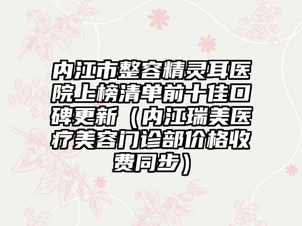 内江市整容精灵耳医院上榜清单前十佳口碑更新（内江瑞美医疗美容门诊部价格收费同步）