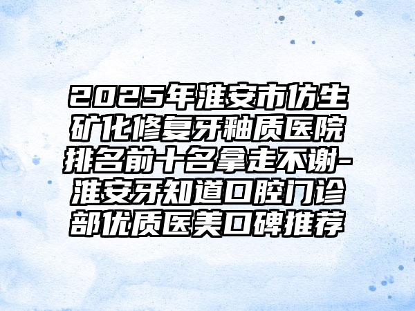 2025年淮安市仿生矿化修复牙釉质医院排名前十名拿走不谢-淮安牙知道口腔门诊部优质医美口碑推荐