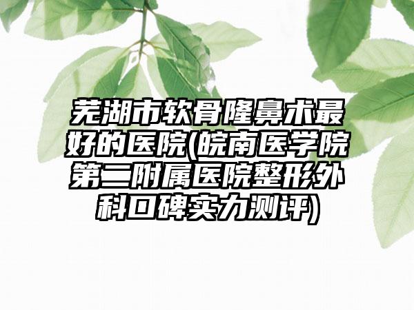 芜湖市软骨隆鼻术最好的医院(皖南医学院第二附属医院整形外科口碑实力测评)