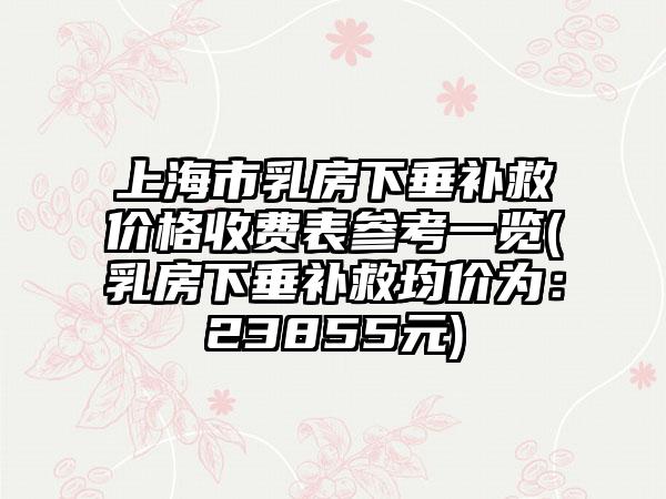 上海市乳房下垂补救价格收费表参考一览(乳房下垂补救均价为：23855元)