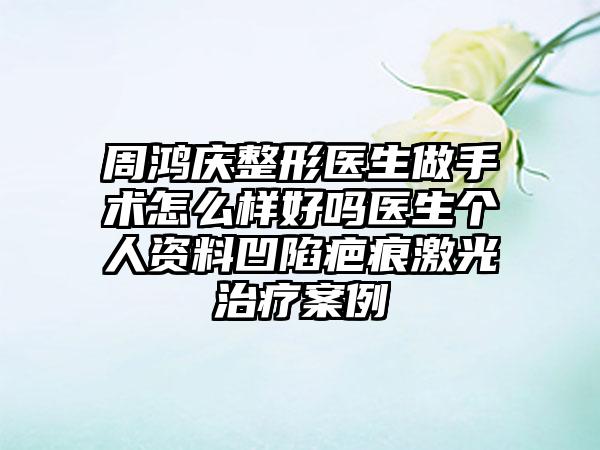 周鸿庆整形医生做手术怎么样好吗医生个人资料凹陷疤痕激光治疗案例