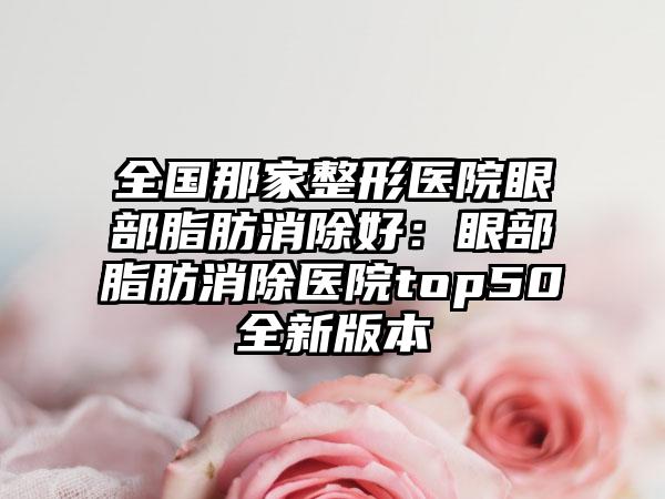 全国那家整形医院眼部脂肪消除好：眼部脂肪消除医院top50全新版本