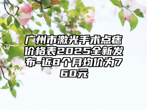 广州市激光手术点痣价格表2025全新发布-近8个月均价为760元