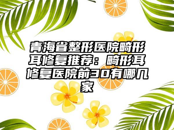青海省整形医院畸形耳修复推荐：畸形耳修复医院前30有哪几家