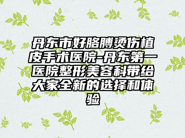 丹东市好胳膊烫伤植皮手术医院-丹东第一医院整形美容科带给大家全新的选择和体验