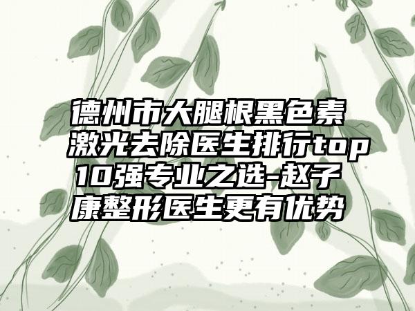德州市大腿根黑色素激光去除医生排行top10强专业之选-赵子康整形医生更有优势