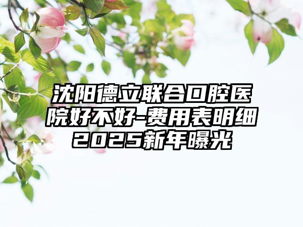 沈阳德立联合口腔医院好不好-费用表明细2025新年曝光
