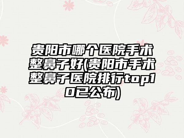 贵阳市哪个医院手术整鼻子好(贵阳市手术整鼻子医院排行top10已公布)
