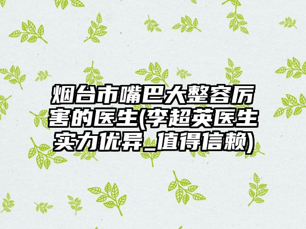 烟台市嘴巴大整容厉害的医生(李超英医生实力优异_值得信赖)