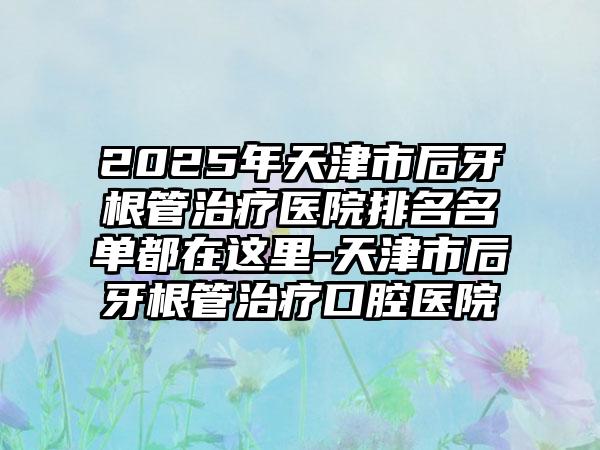 2025年天津市后牙根管治疗医院排名名单都在这里-天津市后牙根管治疗口腔医院