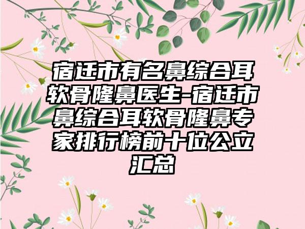 宿迁市有名鼻综合耳软骨隆鼻医生-宿迁市鼻综合耳软骨隆鼻专家排行榜前十位公立汇总