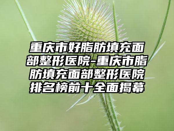 重庆市好脂肪填充面部整形医院-重庆市脂肪填充面部整形医院排名榜前十全面揭幕