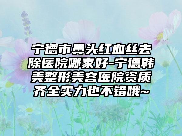 宁德市鼻头红血丝去除医院哪家好-宁德韩美整形美容医院资质齐全实力也不错哦~