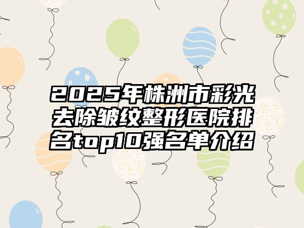 2025年株洲市彩光去除皱纹整形医院排名top10强名单介绍