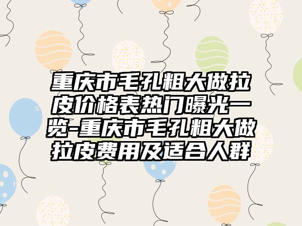 重庆市毛孔粗大做拉皮价格表热门曝光一览-重庆市毛孔粗大做拉皮费用及适合人群