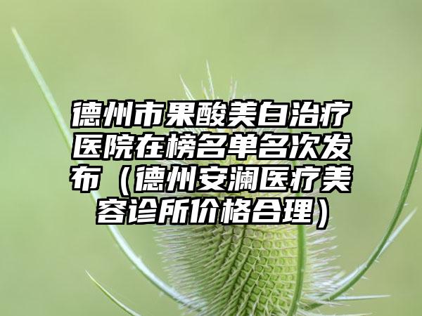 德州市果酸美白治疗医院在榜名单名次发布（德州安澜医疗美容诊所价格合理）