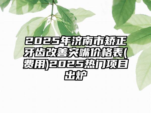 2025年济南市矫正牙齿改善突嘴价格表(费用)2025热门项目出炉
