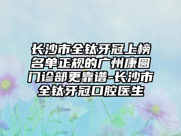 长沙市全钛牙冠上榜名单正规的广州康圆门诊部更靠谱-长沙市全钛牙冠口腔医生