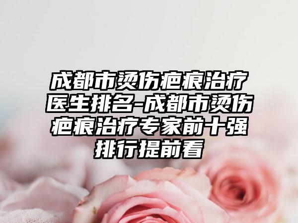成都市烫伤疤痕治疗医生排名-成都市烫伤疤痕治疗专家前十强排行提前看