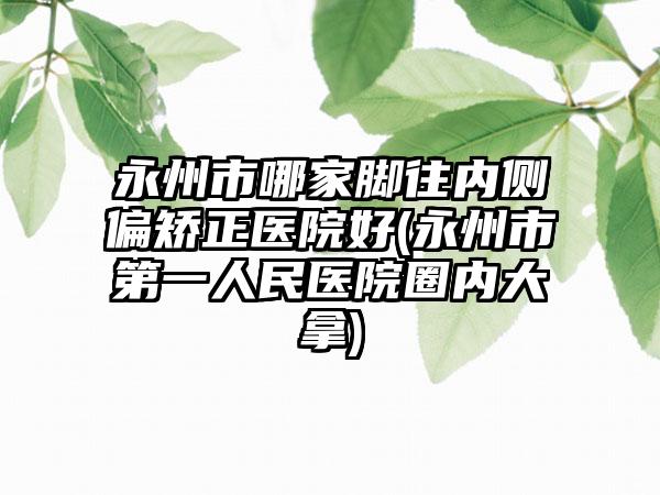 永州市哪家脚往内侧偏矫正医院好(永州市第一人民医院圈内大拿)