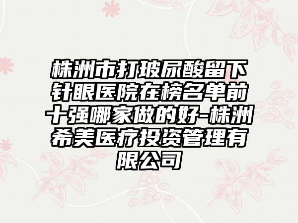 株洲市打玻尿酸留下针眼医院在榜名单前十强哪家做的好-株洲希美医疗投资管理有限公司
