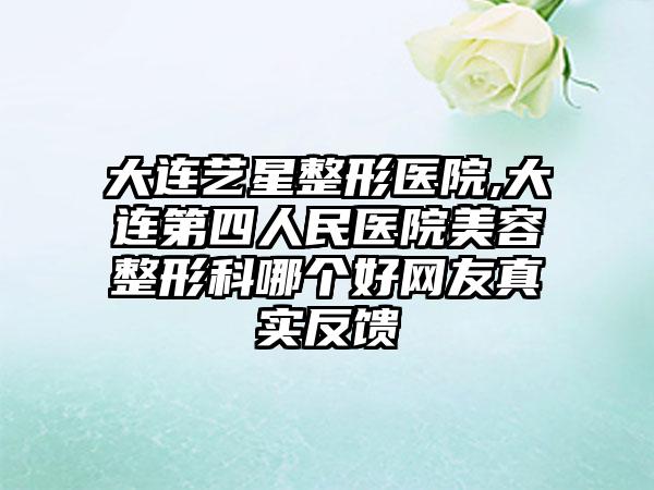 大连艺星整形医院,大连第四人民医院美容整形科哪个好网友真实反馈