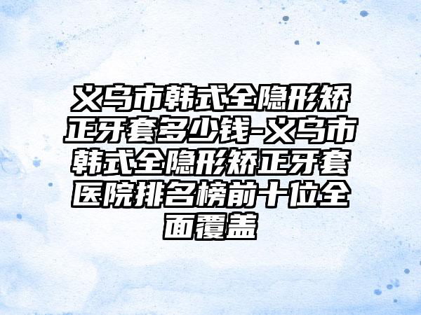 义乌市韩式全隐形矫正牙套多少钱-义乌市韩式全隐形矫正牙套医院排名榜前十位全面覆盖