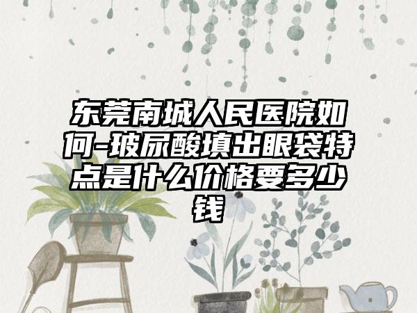 东莞南城人民医院如何-玻尿酸填出眼袋特点是什么价格要多少钱