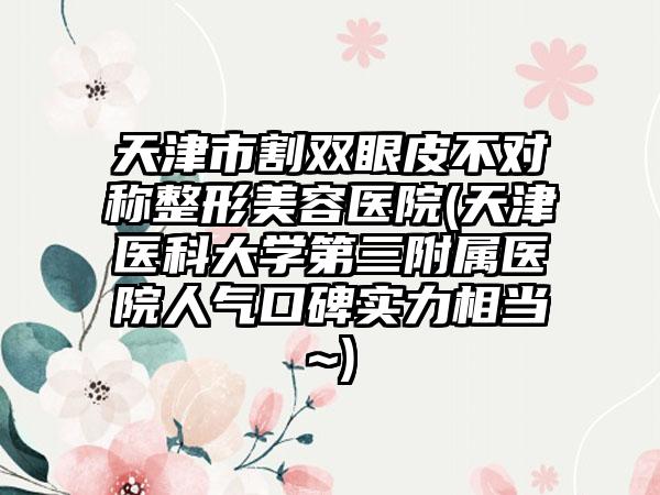 天津市割双眼皮不对称整形美容医院(天津医科大学第三附属医院人气口碑实力相当~)