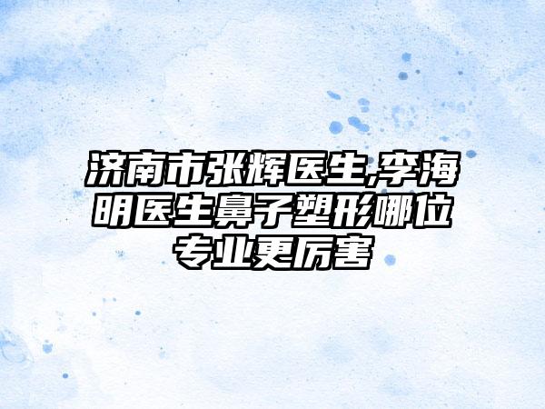 济南市张辉医生,李海明医生鼻子塑形哪位专业更厉害
