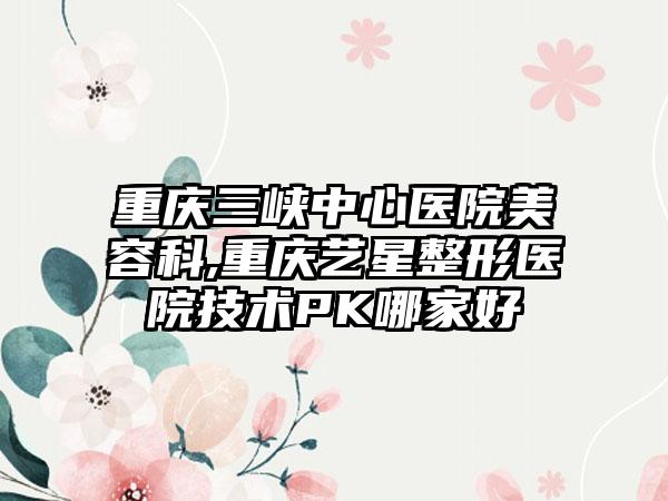 重庆三峡中心医院美容科,重庆艺星整形医院技术PK哪家好