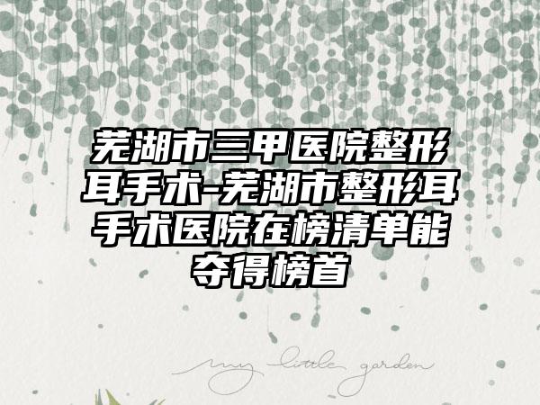 芜湖市三甲医院整形耳手术-芜湖市整形耳手术医院在榜清单能夺得榜首