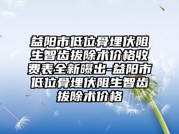 益阳市低位骨埋伏阻生智齿拔除术价格收费表全新曝出-益阳市低位骨埋伏阻生智齿拔除术价格