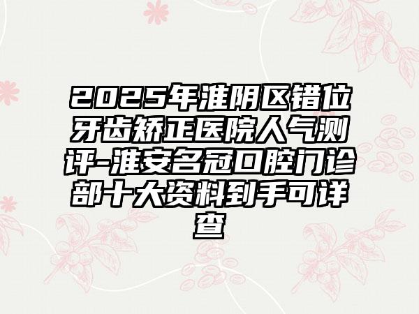2025年淮阴区错位牙齿矫正医院人气测评-淮安名冠口腔门诊部十大资料到手可详查