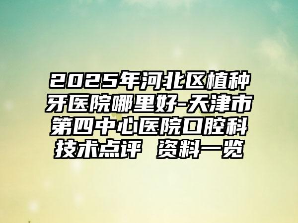 2025年河北区植种牙医院哪里好-天津市第四中心医院口腔科技术点评 资料一览