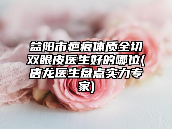 益阳市疤痕体质全切双眼皮医生好的哪位(唐龙医生盘点实力专家)
