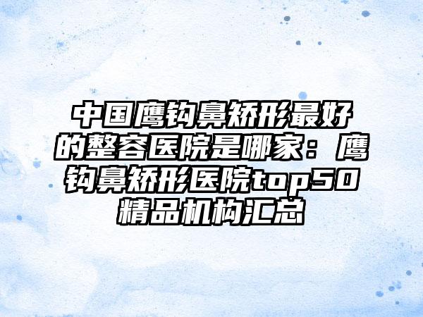 中国鹰钩鼻矫形最好的整容医院是哪家：鹰钩鼻矫形医院top50精品机构汇总