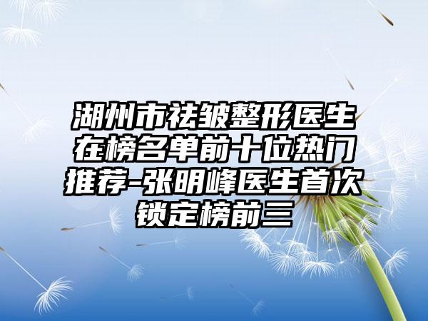 湖州市祛皱整形医生在榜名单前十位热门推荐-张明峰医生首次锁定榜前三