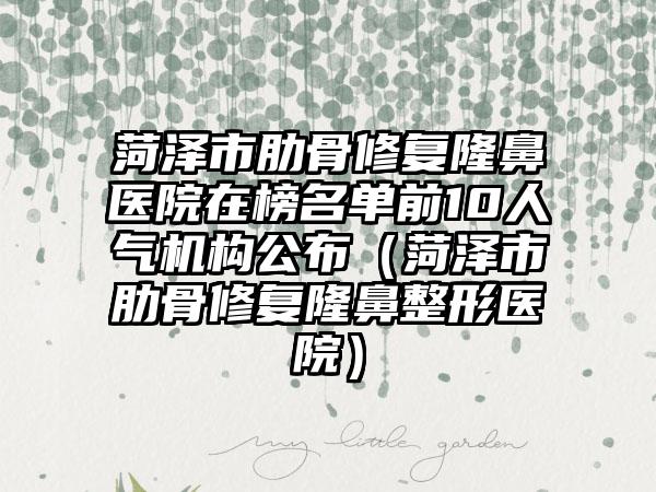 菏泽市肋骨修复隆鼻医院在榜名单前10人气机构公布（菏泽市肋骨修复隆鼻整形医院）