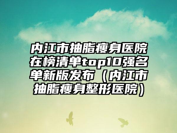 内江市抽脂瘦身医院在榜清单top10强名单新版发布（内江市抽脂瘦身整形医院）